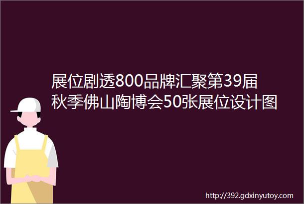 展位剧透800品牌汇聚第39届秋季佛山陶博会50张展位设计图抢先看