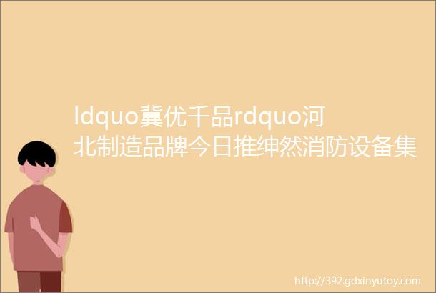 ldquo冀优千品rdquo河北制造品牌今日推绅然消防设备集团有限公司