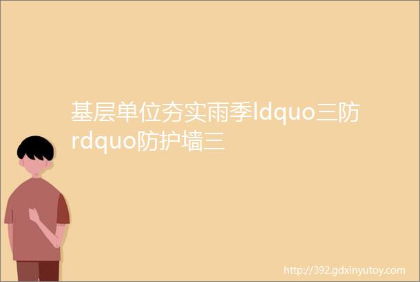 基层单位夯实雨季ldquo三防rdquo防护墙三