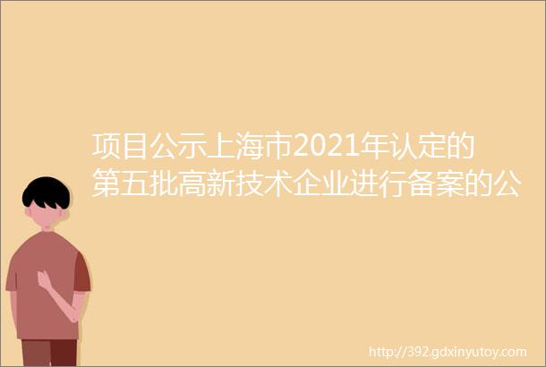 项目公示上海市2021年认定的第五批高新技术企业进行备案的公告2798家