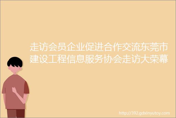 走访会员企业促进合作交流东莞市建设工程信息服务协会走访大荣幕墙惠州分公司