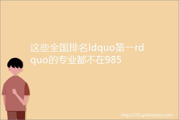 这些全国排名ldquo第一rdquo的专业都不在985