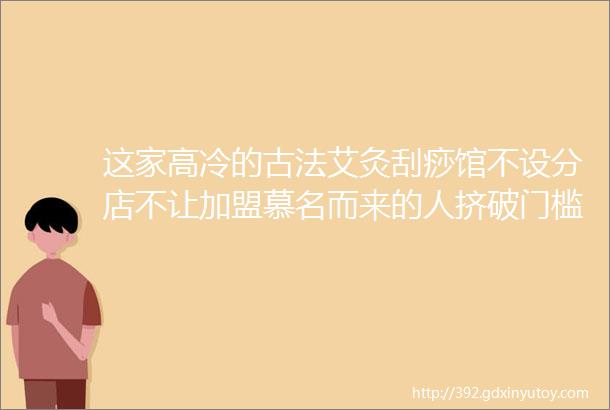 这家高冷的古法艾灸刮痧馆不设分店不让加盟慕名而来的人挤破门槛究竟有什么秘密武器