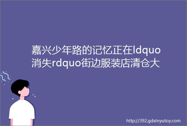 嘉兴少年路的记忆正在ldquo消失rdquo街边服装店清仓大甩卖8090后爱去的网红美食打卡点停止营业只剩下hellip