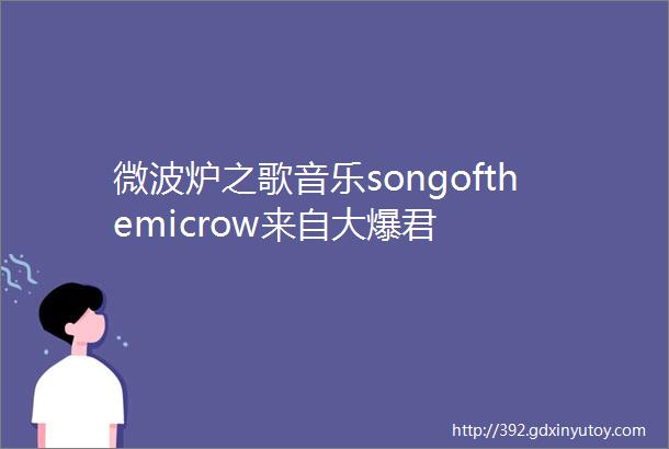 微波炉之歌音乐songofthemicrow来自大爆君