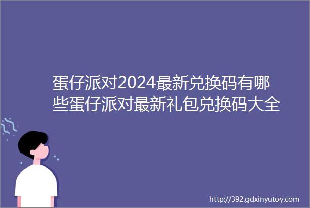 蛋仔派对2024最新兑换码有哪些蛋仔派对最新礼包兑换码大全