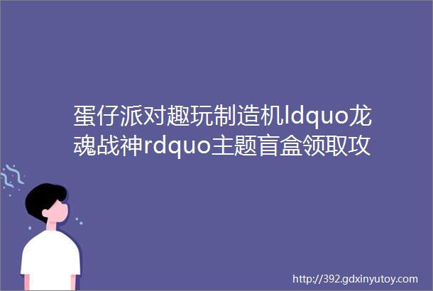 蛋仔派对趣玩制造机ldquo龙魂战神rdquo主题盲盒领取攻略