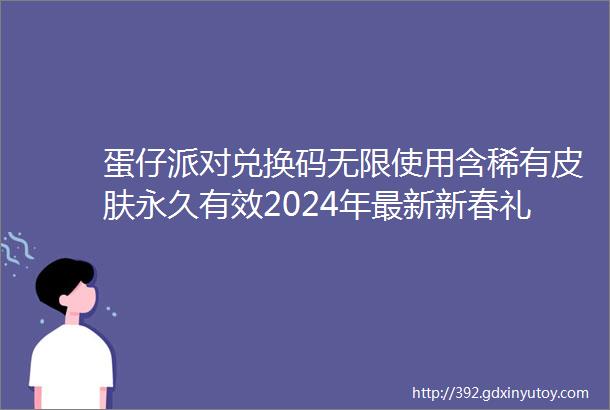 蛋仔派对兑换码无限使用含稀有皮肤永久有效2024年最新新春礼包码手慢无