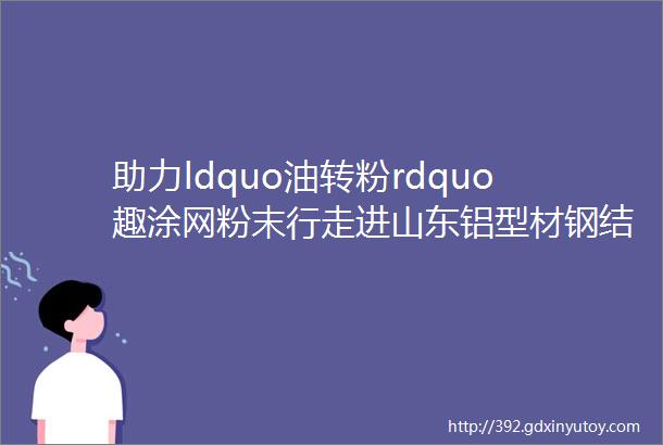 助力ldquo油转粉rdquo趣涂网粉末行走进山东铝型材钢结构钢管工程机械企业