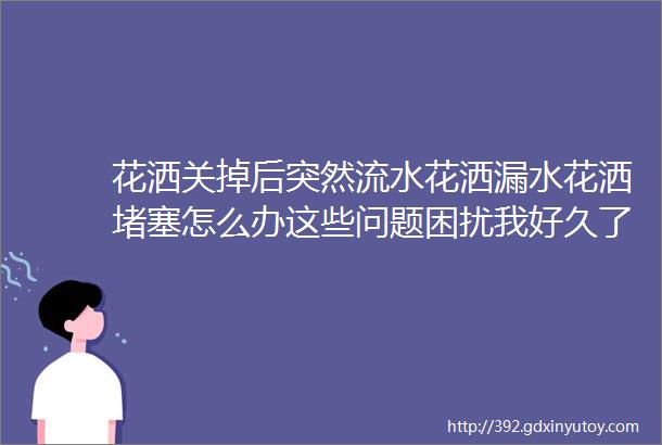 花洒关掉后突然流水花洒漏水花洒堵塞怎么办这些问题困扰我好久了