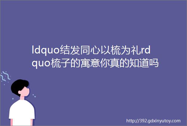 ldquo结发同心以梳为礼rdquo梳子的寓意你真的知道吗