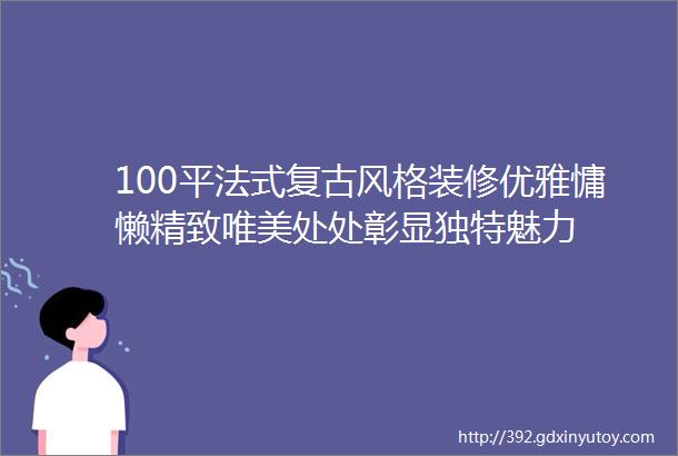 100平法式复古风格装修优雅慵懒精致唯美处处彰显独特魅力