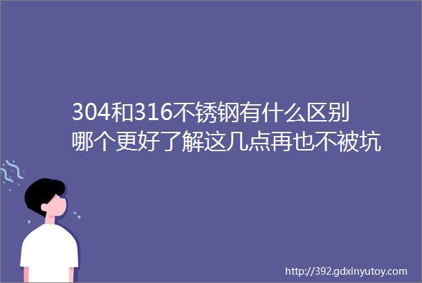 304和316不锈钢有什么区别哪个更好了解这几点再也不被坑