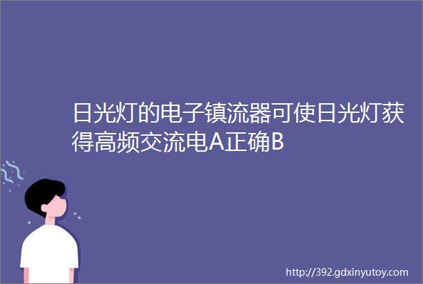 日光灯的电子镇流器可使日光灯获得高频交流电A正确B