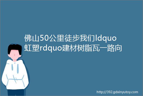 佛山50公里徒步我们ldquo虹塑rdquo建材树脂瓦一路向前