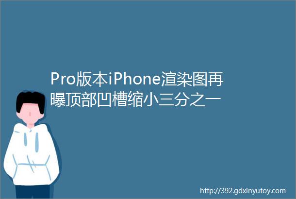 Pro版本iPhone渲染图再曝顶部凹槽缩小三分之一