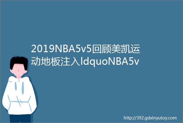 2019NBA5v5回顾美凯运动地板注入ldquoNBA5v5rdquo活力更显专业品牌真材实料