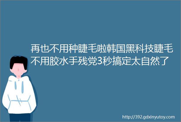 再也不用种睫毛啦韩国黑科技睫毛不用胶水手残党3秒搞定太自然了