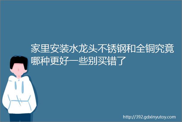 家里安装水龙头不锈钢和全铜究竟哪种更好一些别买错了