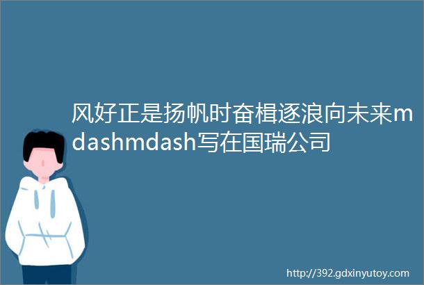 风好正是扬帆时奋楫逐浪向未来mdashmdash写在国瑞公司吴山工厂开工一周年之际