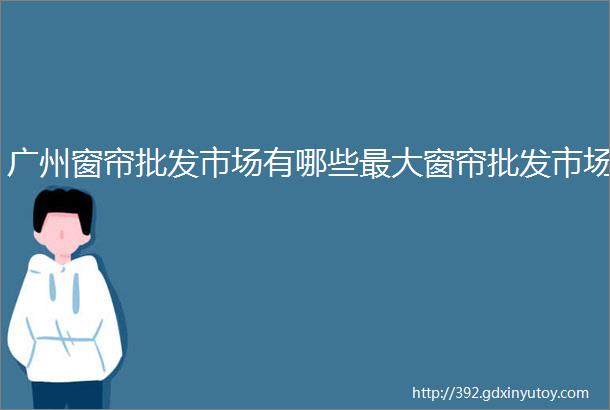 广州窗帘批发市场有哪些最大窗帘批发市场