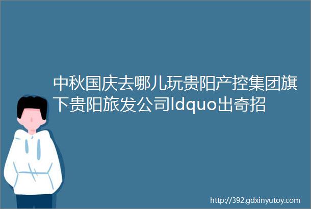 中秋国庆去哪儿玩贵阳产控集团旗下贵阳旅发公司ldquo出奇招rdquo