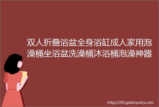 双人折叠浴盆全身浴缸成人家用泡澡桶坐浴盆洗澡桶沐浴桶泡澡神器