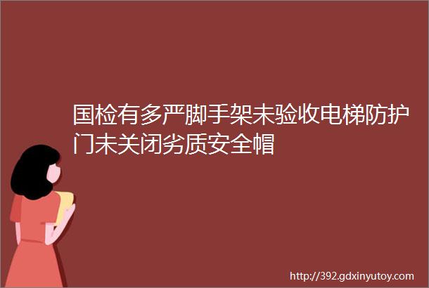 国检有多严脚手架未验收电梯防护门未关闭劣质安全帽