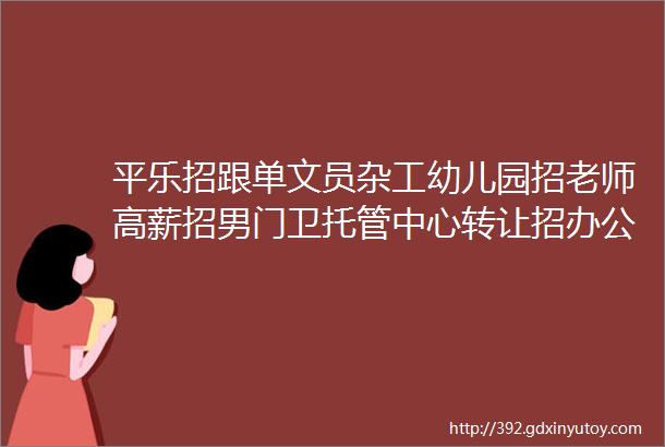 平乐招跟单文员杂工幼儿园招老师高薪招男门卫托管中心转让招办公室主任和司机大型场地出租专业修坟立碑拉砖