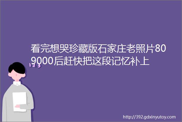 看完想哭珍藏版石家庄老照片809000后赶快把这段记忆补上