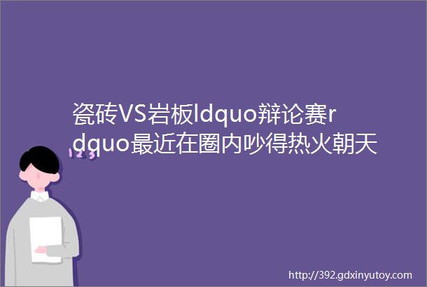 瓷砖VS岩板ldquo辩论赛rdquo最近在圈内吵得热火朝天