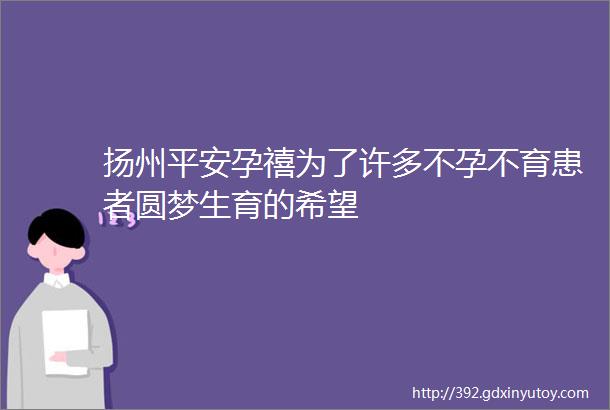 扬州平安孕禧为了许多不孕不育患者圆梦生育的希望