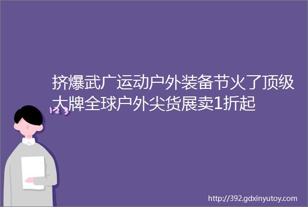 挤爆武广运动户外装备节火了顶级大牌全球户外尖货展卖1折起