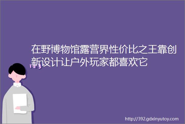 在野博物馆露营界性价比之王靠创新设计让户外玩家都喜欢它