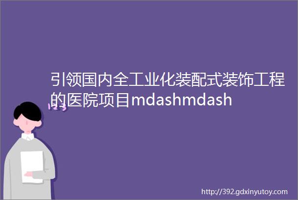 引领国内全工业化装配式装饰工程的医院项目mdashmdash杭州市中医院丁桥院区