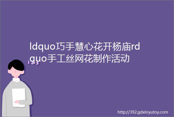 ldquo巧手慧心花开杨庙rdquo手工丝网花制作活动