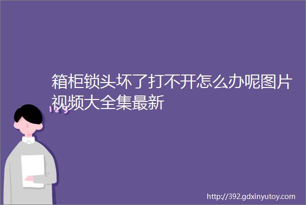 箱柜锁头坏了打不开怎么办呢图片视频大全集最新