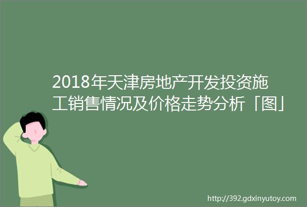 2018年天津房地产开发投资施工销售情况及价格走势分析「图」