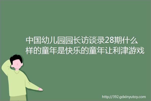 中国幼儿园园长访谈录28期什么样的童年是快乐的童年让利津游戏告诉你