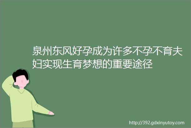 泉州东风好孕成为许多不孕不育夫妇实现生育梦想的重要途径