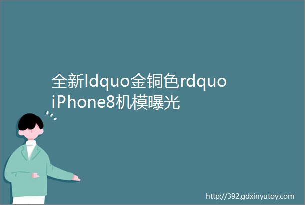 全新ldquo金铜色rdquoiPhone8机模曝光