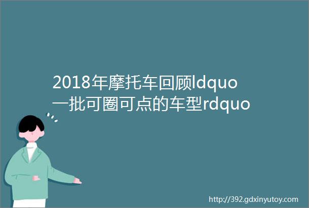 2018年摩托车回顾ldquo一批可圈可点的车型rdquo