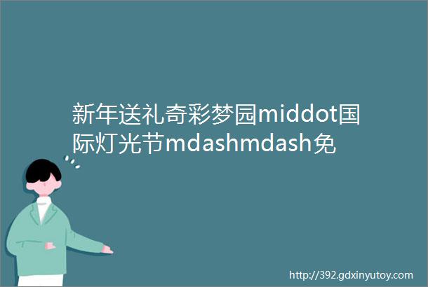 新年送礼奇彩梦园middot国际灯光节mdashmdash免费玩玩玩