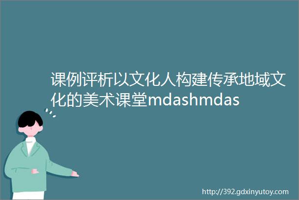 课例评析以文化人构建传承地域文化的美术课堂mdashmdash家乡的艺术mdashmdash徽州砖雕课例评析