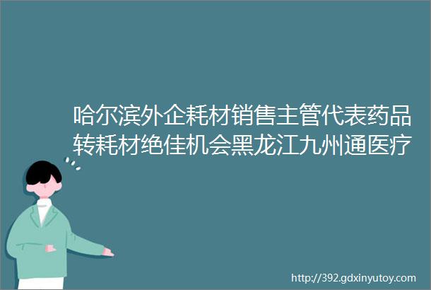 哈尔滨外企耗材销售主管代表药品转耗材绝佳机会黑龙江九州通医疗科技有限公司