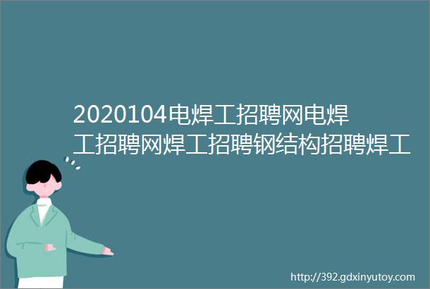 2020104电焊工招聘网电焊工招聘网焊工招聘钢结构招聘焊工家园电焊工招聘网氩弧焊工招聘焊工招聘网